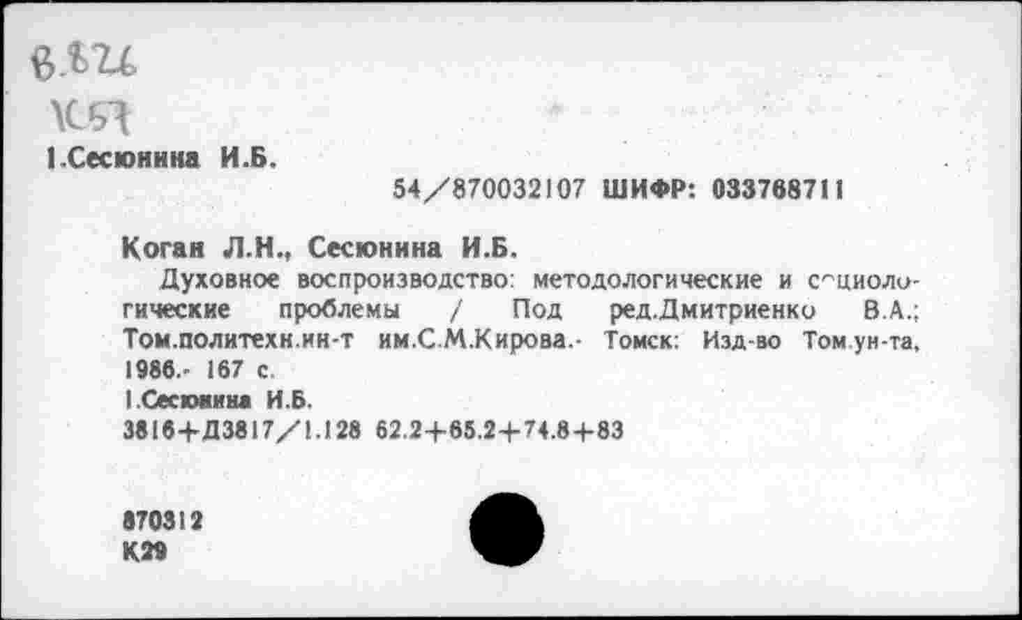 ﻿6.Ш
ЬСесюнина И.Б.
54/870032107 ШИФР: 033768711
Коган Л.Н., Сесюнина И.Б.
Духовное воспроизводство: методологические и социологические проблемы / Под ред.Дмитриенко В.А.; Том.политехн.ин-т им.СМ.Кирова.- Томск: Изд-во Том ун-та, 1986.- 167 с.
1.Сесхжина И.Б.
3816+Д3817/1.128 62.2+65.24-74.8+83
870312 КМ